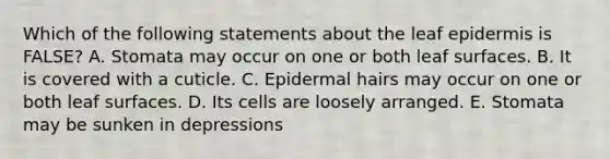 Which of the following statements about the leaf epidermis is FALSE? A. Stomata may occur on one or both leaf surfaces. B. It is covered with a cuticle. C. Epidermal hairs may occur on one or both leaf surfaces. D. Its cells are loosely arranged. E. Stomata may be sunken in depressions