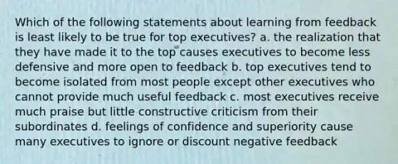 Which of the following statements about learning from feedback is least likely to be true for top executives? a. the realization that they have made it to the top causes executives to become less defensive and more open to feedback b. top executives tend to become isolated from most people except other executives who cannot provide much useful feedback c. most executives receive much praise but little constructive criticism from their subordinates d. feelings of confidence and superiority cause many executives to ignore or discount negative feedback