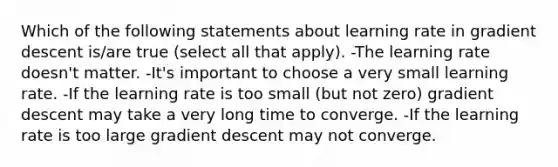 Which of the following statements about learning rate in gradient descent is/are true (select all that apply). -The learning rate doesn't matter. -It's important to choose a very small learning rate. -If the learning rate is too small (but not zero) gradient descent may take a very long time to converge. -If the learning rate is too large gradient descent may not converge.