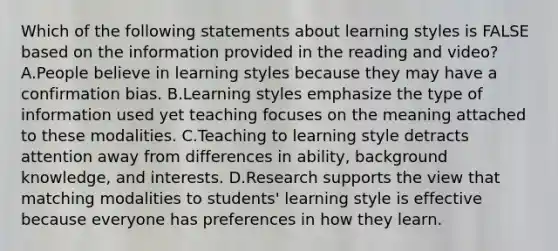 Which of the following statements about learning styles is FALSE based on the information provided in the reading and video? A.People believe in learning styles because they may have a confirmation bias. B.Learning styles emphasize the type of information used yet teaching focuses on the meaning attached to these modalities. C.Teaching to learning style detracts attention away from differences in ability, background knowledge, and interests. D.Research supports the view that matching modalities to students' learning style is effective because everyone has preferences in how they learn.