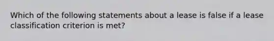 Which of the following statements about a lease is false if a lease classification criterion is met?