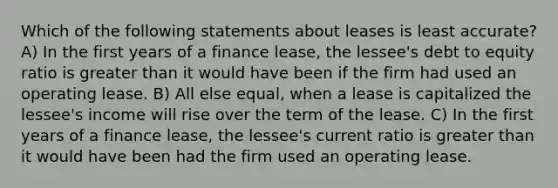 Which of the following statements about leases is least accurate? A) In the first years of a finance lease, the lessee's debt to equity ratio is greater than it would have been if the firm had used an operating lease. B) All else equal, when a lease is capitalized the lessee's income will rise over the term of the lease. C) In the first years of a finance lease, the lessee's current ratio is greater than it would have been had the firm used an operating lease.