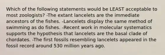 Which of the following statements would be LEAST acceptable to most zoologists? -The extant lancelets are the immediate ancestors of the fishes. -Lancelets display the same method of swimming as do fishes. -Recent work in molecular systematics supports the hypothesis that lancelets are the basal clade of chordates. -The first fossils resembling lancelets appeared in the fossil record around 530 million years ago.