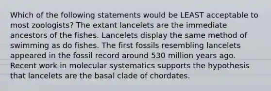 Which of the following statements would be LEAST acceptable to most zoologists? The extant lancelets are the immediate ancestors of the fishes. Lancelets display the same method of swimming as do fishes. The first fossils resembling lancelets appeared in the fossil record around 530 million years ago. Recent work in molecular systematics supports the hypothesis that lancelets are the basal clade of chordates.