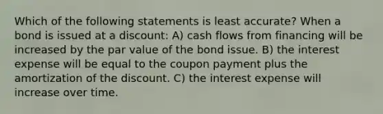 Which of the following statements is least accurate? When a bond is issued at a discount: A) cash flows from financing will be increased by the par value of the bond issue. B) the interest expense will be equal to the coupon payment plus the amortization of the discount. C) the interest expense will increase over time.