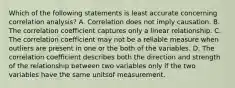 Which of the following statements is least accurate concerning correlation analysis? A. Correlation does not imply causation. B. The correlation coefficient captures only a linear relationship. C. The correlation coefficient may not be a reliable measure when outliers are present in one or the both of the variables. D. The correlation coefficient describes both the direction and strength of the relationship between two variables only if the two variables have the same unitsof measurement.