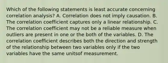 Which of the following statements is least accurate concerning correlation analysis? A. Correlation does not imply causation. B. The correlation coefficient captures only a linear relationship. C. The correlation coefficient may not be a reliable measure when outliers are present in one or the both of the variables. D. The correlation coefficient describes both the direction and strength of the relationship between two variables only if the two variables have the same unitsof measurement.