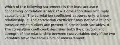 Which of the following statements is the least accurate concerning correlation analysis? a. Correlation does not imply causation. b. The correlation coefficient captures only a linear relationship. c. The correlation coefficient may not be a reliable measure when outliers are present in one or both variables. d. The correlation coefficient describes both the direction and strength of the relationship between two variables only if the two variables have the same units of measurement.