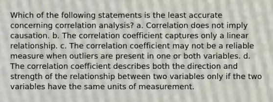 Which of the following statements is the least accurate concerning correlation analysis? a. Correlation does not imply causation. b. The correlation coefficient captures only a linear relationship. c. The correlation coefficient may not be a reliable measure when outliers are present in one or both variables. d. The correlation coefficient describes both the direction and strength of the relationship between two variables only if the two variables have the same units of measurement.