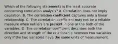 Which of the following statements is the least accurate concerning correlation analysis? A. Correlation does not imply causation. B. The correlation coefficient captures only a linear relationship. C. The correlation coefficient may not be a reliable measure when outliers are present in one or the both of the variables. D. The correlation coefficient describes both the direction and strength of the relationship between two variables only if the two variables have the same units of measurement.