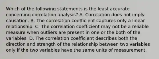 Which of the following statements is the least accurate concerning correlation analysis? A. Correlation does not imply causation. B. The correlation coefficient captures only a linear relationship. C. The correlation coefficient may not be a reliable measure when outliers are present in one or the both of the variables. D. The correlation coefficient describes both the direction and strength of the relationship between two variables only if the two variables have the same units of measurement.