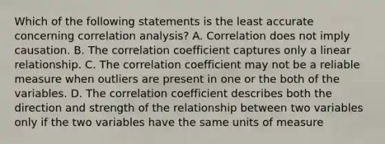 Which of the following statements is the least accurate concerning correlation analysis? A. Correlation does not imply causation. B. The correlation coefficient captures only a linear relationship. C. The correlation coefficient may not be a reliable measure when outliers are present in one or the both of the variables. D. The correlation coefficient describes both the direction and strength of the relationship between two variables only if the two variables have the same units of measure