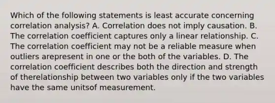 Which of the following statements is least accurate concerning correlation analysis? A. Correlation does not imply causation. B. The correlation coefficient captures only a linear relationship. C. The correlation coefficient may not be a reliable measure when outliers arepresent in one or the both of the variables. D. The correlation coefficient describes both the direction and strength of therelationship between two variables only if the two variables have the same unitsof measurement.