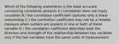 Which of the following statements is the least accurate concerning correlation analysis A.) correlation does not imply causation B.) the correlation coefficient captures only a linear relationship C.) the correlation coefficient may not be a reliable measure when outliers are present in one or both of these variable D.) the correlation coefficient describes both the direction and strength of the relationship between two variables only if the two variables have the same units of measurement