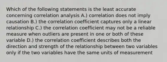 Which of the following statements is the least accurate concerning correlation analysis A.) correlation does not imply causation B.) the correlation coefficient captures only a linear relationship C.) the correlation coefficient may not be a reliable measure when outliers are present in one or both of these variable D.) the correlation coefficient describes both the direction and strength of the relationship between two variables only if the two variables have the same units of measurement