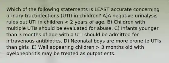 Which of the following statements is LEAST accurate concerning urinary tractinfections (UTI) in children? A)A negative urinalysis rules out UTI in children 3 months old with pyelonephritis may be treated as outpatients.