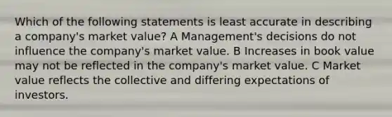 Which of the following statements is least accurate in describing a company's market value? A Management's decisions do not influence the company's market value. B Increases in book value may not be reflected in the company's market value. C Market value reflects the collective and differing expectations of investors.