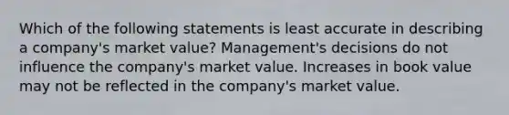 Which of the following statements is least accurate in describing a company's market value? Management's decisions do not influence the company's market value. Increases in book value may not be reflected in the company's market value.