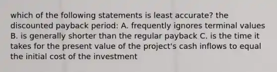 which of the following statements is least accurate? the discounted payback period: A. frequently ignores terminal values B. is generally shorter than the regular payback C. is the time it takes for the present value of the project's cash inflows to equal the initial cost of the investment