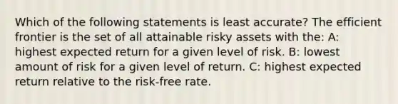 Which of the following statements is least accurate? The efficient frontier is the set of all attainable risky assets with the: A: highest expected return for a given level of risk. B: lowest amount of risk for a given level of return. C: highest expected return relative to the risk-free rate.