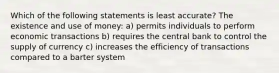 Which of the following statements is least accurate? The existence and use of money: a) permits individuals to perform economic transactions b) requires the central bank to control the supply of currency c) increases the efficiency of transactions compared to a barter system