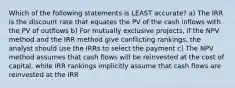 Which of the following statements is LEAST accurate? a) The IRR is the discount rate that equates the PV of the cash inflows with the PV of outflows b) For mutually exclusive projects, if the NPV method and the IRR method give conflicting rankings, the analyst should use the IRRs to select the payment c) The NPV method assumes that cash flows will be reinvested at the cost of capital, while IRR rankings implicitly assume that cash flows are reinvested at the IRR