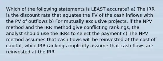 Which of the following statements is LEAST accurate? a) The IRR is the discount rate that equates the PV of the cash inflows with the PV of outflows b) For mutually exclusive projects, if the NPV method and the IRR method give conflicting rankings, the analyst should use the IRRs to select the payment c) The NPV method assumes that cash flows will be reinvested at the cost of capital, while IRR rankings implicitly assume that cash flows are reinvested at the IRR