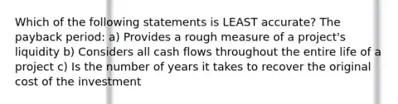 Which of the following statements is LEAST accurate? The payback period: a) Provides a rough measure of a project's liquidity b) Considers all cash flows throughout the entire life of a project c) Is the number of years it takes to recover the original cost of the investment