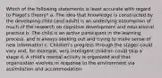 Which of the following statements is least accurate with regard to Piaget's theory? a. The idea that knowledge is constructed by the developing child (and adult) is an underlying assumption of much of the research on cognitive development and educational practice b. The child is an active participant in the learning process, and is always seeking out and trying to make sense of new information c. Children's progress through the stages could vary and, for example, very intelligent children could skip a stage d. A child's mental activity is organized and that organization evolves in response to the environment via assimilation and accommodation