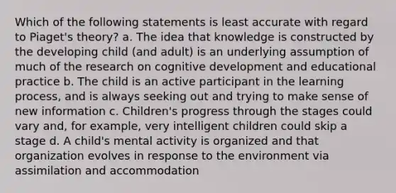 Which of the following statements is least accurate with regard to Piaget's theory? a. The idea that knowledge is constructed by the developing child (and adult) is an underlying assumption of much of the research on cognitive development and educational practice b. The child is an active participant in the learning process, and is always seeking out and trying to make sense of new information c. Children's progress through the stages could vary and, for example, very intelligent children could skip a stage d. A child's mental activity is organized and that organization evolves in response to the environment via assimilation and accommodation