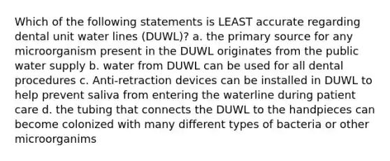 Which of the following statements is LEAST accurate regarding dental unit water lines (DUWL)? a. the primary source for any microorganism present in the DUWL originates from the public water supply b. water from DUWL can be used for all dental procedures c. Anti-retraction devices can be installed in DUWL to help prevent saliva from entering the waterline during patient care d. the tubing that connects the DUWL to the handpieces can become colonized with many different types of bacteria or other microorganims