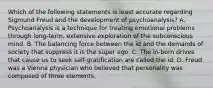 Which of the following statements is least accurate regarding Sigmund Freud and the development of psychoanalysis? A. Psychoanalysis is a technique for treating emotional problems through long-term, extensive exploration of the subconscious mind. B. The balancing force between the id and the demands of society that suppress it is the super ego. C. The in-born drives that cause us to seek self-gratification are called the id. D. Freud was a Vienna physician who believed that personality was composed of three elements.