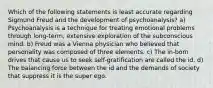 Which of the following statements is least accurate regarding Sigmund Freud and the development of psychoanalysis? a) Psychoanalysis is a technique for treating emotional problems through long-term, extensive exploration of the subconscious mind. b) Freud was a Vienna physician who believed that personality was composed of three elements. c) The in-born drives that cause us to seek self-gratification are called the id. d) The balancing force between the id and the demands of society that suppress it is the super ego.