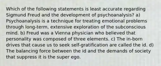 Which of the following statements is least accurate regarding Sigmund Freud and the development of psychoanalysis? a) Psychoanalysis is a technique for treating emotional problems through long-term, extensive exploration of the subconscious mind. b) Freud was a Vienna physician who believed that personality was composed of three elements. c) The in-born drives that cause us to seek self-gratification are called the id. d) The balancing force between the id and the demands of society that suppress it is the super ego.