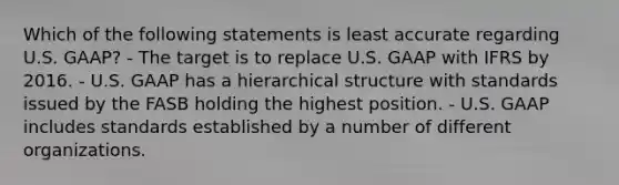 Which of the following statements is least accurate regarding U.S. GAAP? - The target is to replace U.S. GAAP with IFRS by 2016. - U.S. GAAP has a hierarchical structure with standards issued by the FASB holding the highest position. - U.S. GAAP includes standards established by a number of different organizations.