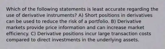 Which of the following statements is least accurate regarding the use of derivative instruments? A) Short positions in derivatives can be used to reduce the risk of a portfolio. B) Derivative markets provide price information and can increase market efficiency. C) Derivative positions incur large transaction costs compared to direct investments in the underlying assets.