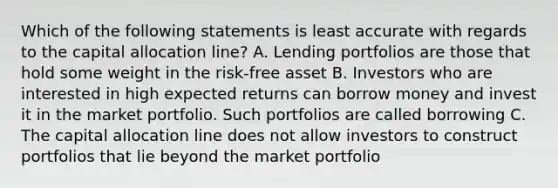 Which of the following statements is least accurate with regards to the capital allocation line? A. Lending portfolios are those that hold some weight in the risk-free asset B. Investors who are interested in high expected returns can borrow money and invest it in the market portfolio. Such portfolios are called borrowing C. The capital allocation line does not allow investors to construct portfolios that lie beyond the market portfolio