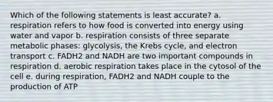 Which of the following statements is least accurate? a. respiration refers to how food is converted into energy using water and vapor b. respiration consists of three separate metabolic phases: glycolysis, the Krebs cycle, and electron transport c. FADH2 and NADH are two important compounds in respiration d. aerobic respiration takes place in the cytosol of the cell e. during respiration, FADH2 and NADH couple to the production of ATP