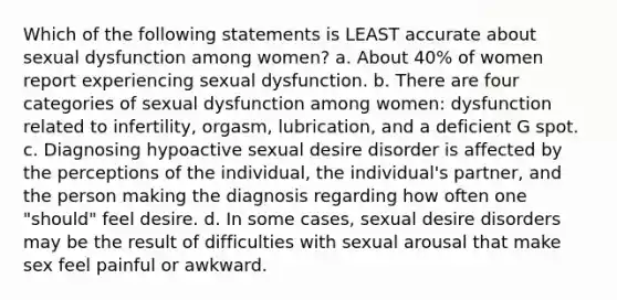 Which of the following statements is LEAST accurate about sexual dysfunction among women? a. About 40% of women report experiencing sexual dysfunction. b. There are four categories of sexual dysfunction among women: dysfunction related to infertility, orgasm, lubrication, and a deficient G spot. c. Diagnosing hypoactive sexual desire disorder is affected by the perceptions of the individual, the individual's partner, and the person making the diagnosis regarding how often one "should" feel desire. d. In some cases, sexual desire disorders may be the result of difficulties with sexual arousal that make sex feel painful or awkward.