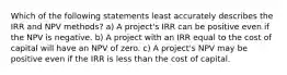 Which of the following statements least accurately describes the IRR and NPV methods? a) A project's IRR can be positive even if the NPV is negative. b) A project with an IRR equal to the cost of capital will have an NPV of zero. c) A project's NPV may be positive even if the IRR is less than the cost of capital.