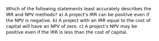 Which of the following statements least accurately describes the IRR and NPV methods? a) A project's IRR can be positive even if the NPV is negative. b) A project with an IRR equal to the cost of capital will have an NPV of zero. c) A project's NPV may be positive even if the IRR is less than the cost of capital.