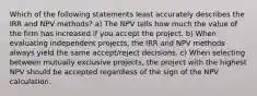 Which of the following statements least accurately describes the IRR and NPV methods? a) The NPV tells how much the value of the firm has increased if you accept the project. b) When evaluating independent projects, the IRR and NPV methods always yield the same accept/reject decisions. c) When selecting between mutually exclusive projects, the project with the highest NPV should be accepted regardless of the sign of the NPV calculation.