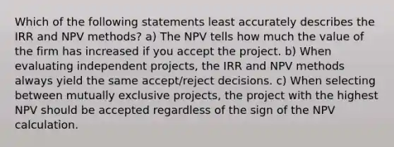 Which of the following statements least accurately describes the IRR and NPV methods? a) The NPV tells how much the value of the firm has increased if you accept the project. b) When evaluating independent projects, the IRR and NPV methods always yield the same accept/reject decisions. c) When selecting between mutually exclusive projects, the project with the highest NPV should be accepted regardless of the sign of the NPV calculation.