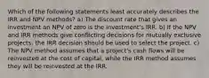 Which of the following statements least accurately describes the IRR and NPV methods? a) The discount rate that gives an investment an NPV of zero is the investment's IRR. b) If the NPV and IRR methods give conflicting decisions for mutually exclusive projects, the IRR decision should be used to select the project. c) The NPV method assumes that a project's cash flows will be reinvested at the cost of capital, while the IRR method assumes they will be reinvested at the IRR.