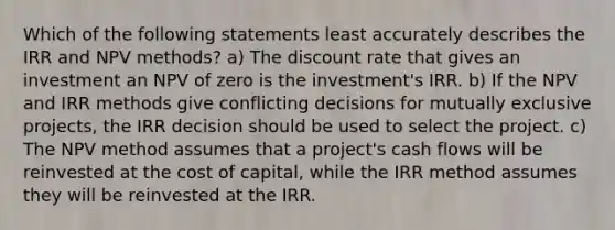 Which of the following statements least accurately describes the IRR and NPV methods? a) The discount rate that gives an investment an NPV of zero is the investment's IRR. b) If the NPV and IRR methods give conflicting decisions for mutually exclusive projects, the IRR decision should be used to select the project. c) The NPV method assumes that a project's cash flows will be reinvested at the cost of capital, while the IRR method assumes they will be reinvested at the IRR.