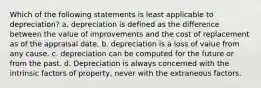 Which of the following statements is least applicable to depreciation? a. depreciation is defined as the difference between the value of improvements and the cost of replacement as of the appraisal date. b. depreciation is a loss of value from any cause. c. depreciation can be computed for the future or from the past. d. Depreciation is always concerned with the intrinsic factors of property, never with the extraneous factors.