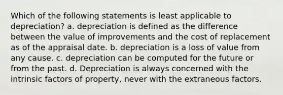 Which of the following statements is least applicable to depreciation? a. depreciation is defined as the difference between the value of improvements and the cost of replacement as of the appraisal date. b. depreciation is a loss of value from any cause. c. depreciation can be computed for the future or from the past. d. Depreciation is always concerned with the intrinsic factors of property, never with the extraneous factors.