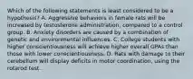 Which of the following statements is least considered to be a hypothesis? A. Aggressive behaviors in female rats will be increased by testosterone administration, compared to a control group. B. Anxiety disorders are caused by a combination of genetic and environmental influences. C. College students with higher conscientiousness will achieve higher overall GPAs than those with lower conscientiousness. D. Rats with damage to their cerebellum will display deficits in motor coordination, using the rotarod test.