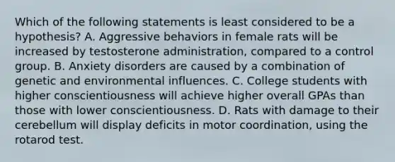 Which of the following statements is least considered to be a hypothesis? A. Aggressive behaviors in female rats will be increased by testosterone administration, compared to a control group. B. Anxiety disorders are caused by a combination of genetic and environmental influences. C. College students with higher conscientiousness will achieve higher overall GPAs than those with lower conscientiousness. D. Rats with damage to their cerebellum will display deficits in motor coordination, using the rotarod test.