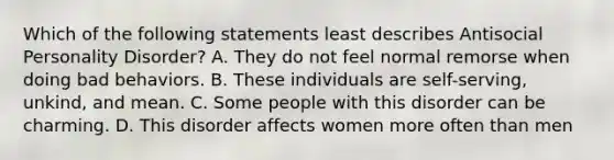 Which of the following statements least describes Antisocial Personality Disorder? A. They do not feel normal remorse when doing bad behaviors. B. These individuals are self-serving, unkind, and mean. C. Some people with this disorder can be charming. D. This disorder affects women more often than men